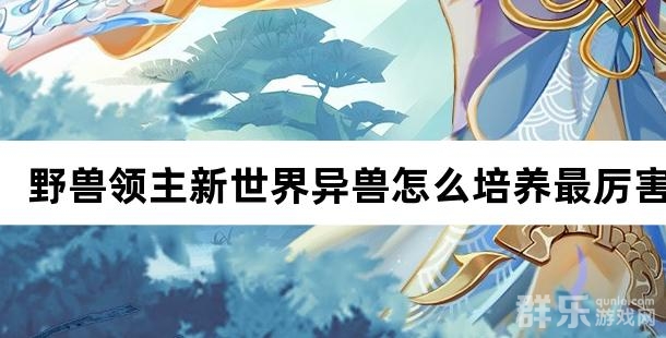 野兽领主新世界异兽怎么培养最厉害